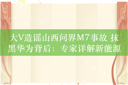 大V造谣山西问界M7事故 抹黑华为背后：专家详解新能源车为何会着火！