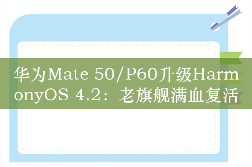 华为Mate 50/P60升级HarmonyOS 4.2：老旗舰满血复活