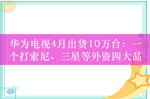 华为电视4月出货10万台：一个打索尼、三星等外资四大品牌