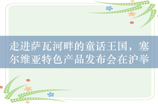 走进萨瓦河畔的童话王国，塞尔维亚特色产品发布会在沪举办