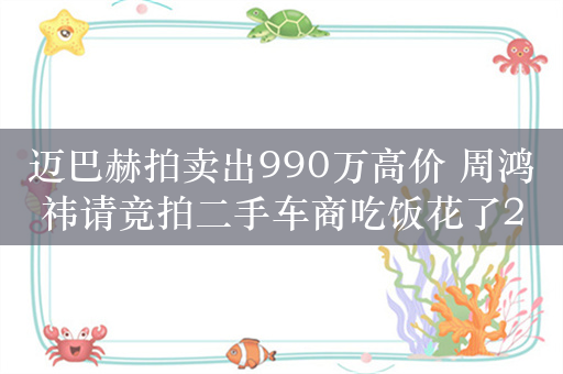 迈巴赫拍卖出990万高价 周鸿祎请竞拍二手车商吃饭花了20万