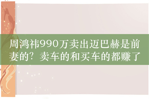 周鸿祎990万卖出迈巴赫是前妻的？卖车的和买车的都赚了