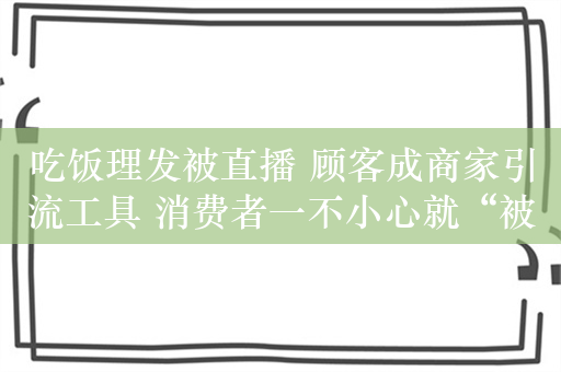 吃饭理发被直播 顾客成商家引流工具 消费者一不小心就“被直播”