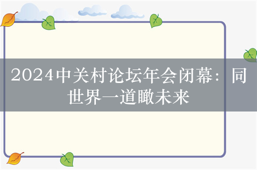 2024中关村论坛年会闭幕：同世界一道瞰未来