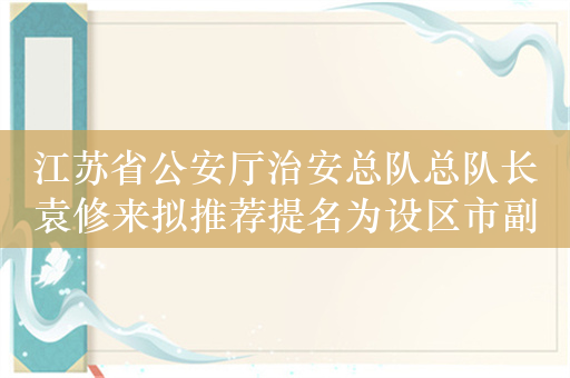 江苏省公安厅治安总队总队长袁修来拟推荐提名为设区市副市长人选