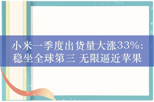 小米一季度出货量大涨33%：稳坐全球第三 无限逼近苹果