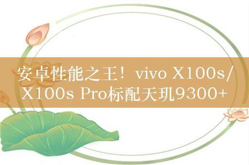 安卓性能之王！vivo X100s/X100s Pro标配天玑9300+