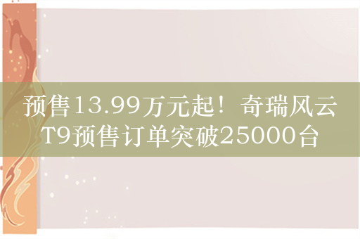 预售13.99万元起！奇瑞风云T9预售订单突破25000台