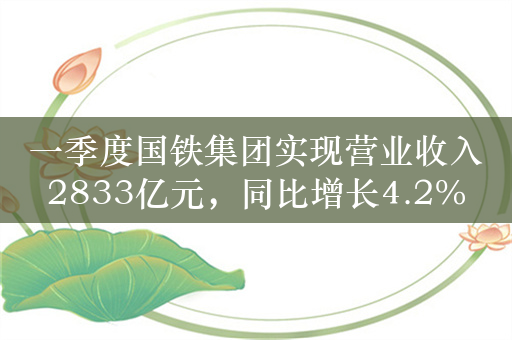 一季度国铁集团实现营业收入2833亿元，同比增长4.2%