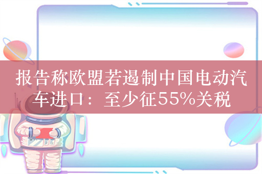 报告称欧盟若遏制中国电动汽车进口：至少征55%关税