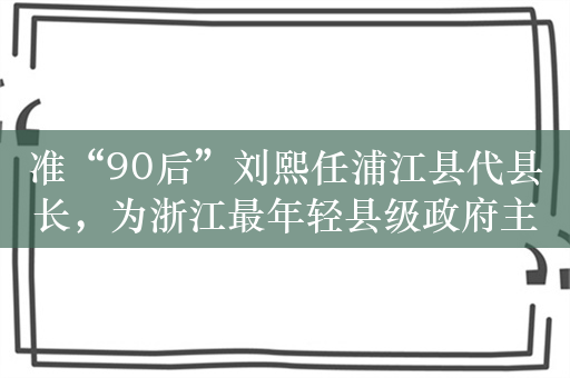 准“90后”刘熙任浦江县代县长，为浙江最年轻县级政府主官