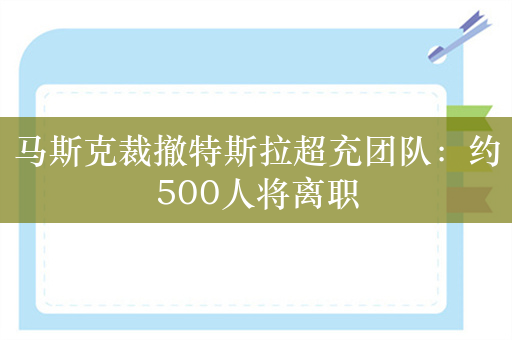 马斯克裁撤特斯拉超充团队：约500人将离职