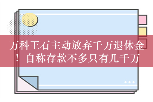 万科王石主动放弃千万退休金！自称存款不多只有几千万