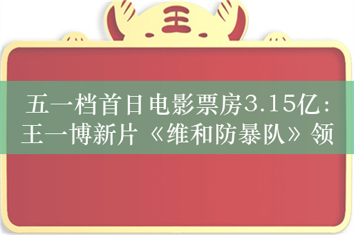 五一档首日电影票房3.15亿：王一博新片《维和防暴队》领跑