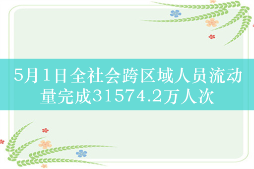 5月1日全社会跨区域人员流动量完成31574.2万人次