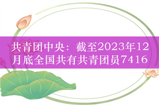 共青团中央：截至2023年12月底全国共有共青团员7416.7万名