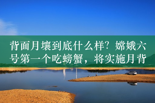 背面月壤到底什么样？嫦娥六号第一个吃螃蟹，将实施月背采样返回