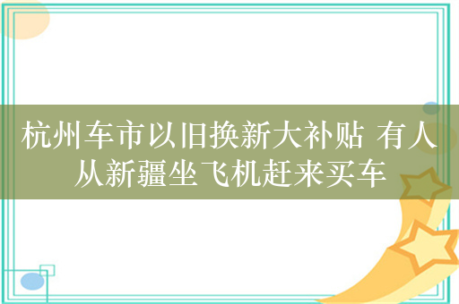 杭州车市以旧换新大补贴 有人从新疆坐飞机赶来买车