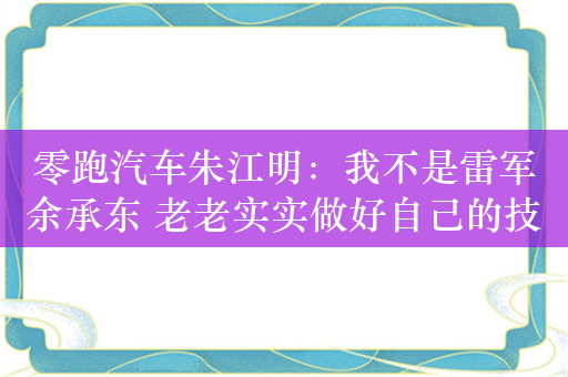 零跑汽车朱江明：我不是雷军余承东 老老实实做好自己的技术