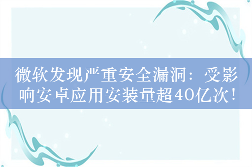 微软发现严重安全漏洞：受影响安卓应用安装量超40亿次！