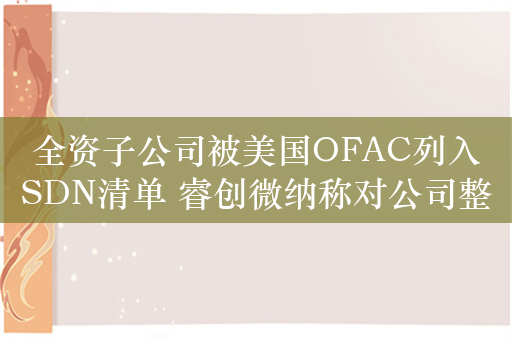 全资子公司被美国OFAC列入SDN清单 睿创微纳称对公司整体影响可控