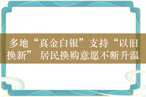 多地“真金白银”支持“以旧换新” 居民换购意愿不断升温