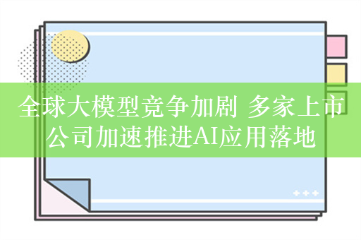 全球大模型竞争加剧 多家上市公司加速推进AI应用落地