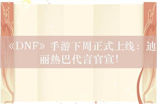 《DNF》手游下周正式上线：迪丽热巴代言官宣！