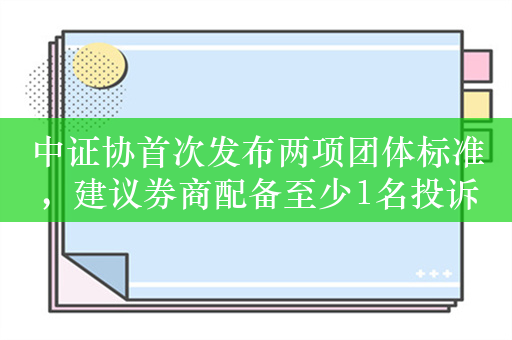 中证协首次发布两项团体标准，建议券商配备至少1名投诉处理专岗人员