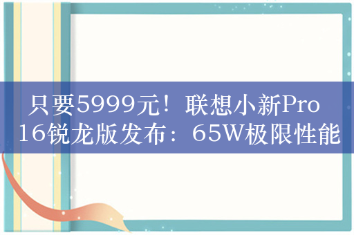 只要5999元！联想小新Pro 16锐龙版发布：65W极限性能