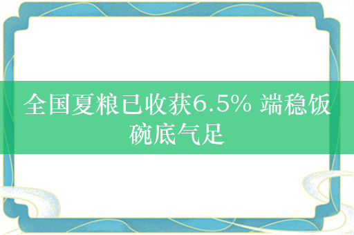 全国夏粮已收获6.5% 端稳饭碗底气足