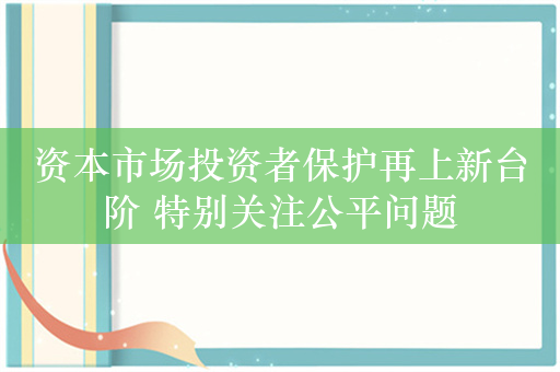 资本市场投资者保护再上新台阶 特别关注公平问题