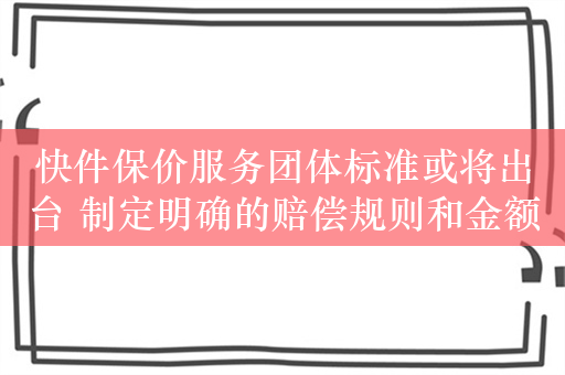 快件保价服务团体标准或将出台 制定明确的赔偿规则和金额