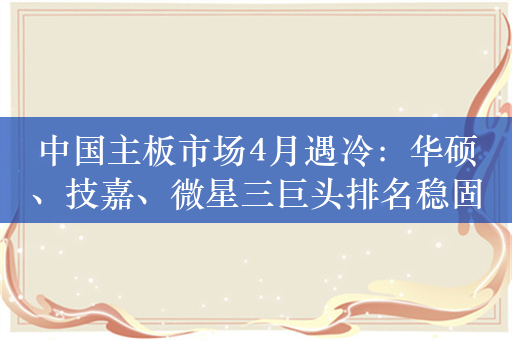 中国主板市场4月遇冷：华硕、技嘉、微星三巨头排名稳固