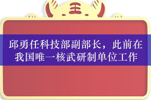 邱勇任科技部副部长，此前在我国唯一核武研制单位工作