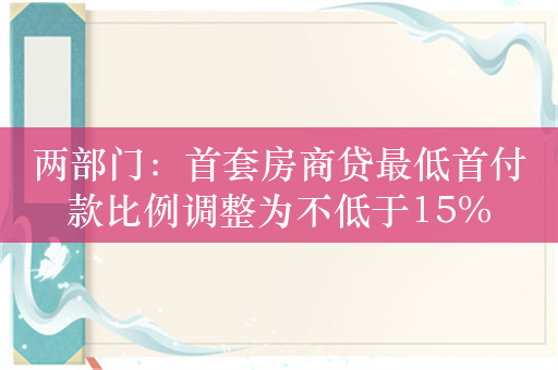 两部门：首套房商贷最低首付款比例调整为不低于15%