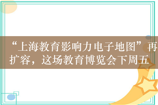 “上海教育影响力电子地图”再扩容，这场教育博览会下周五开幕