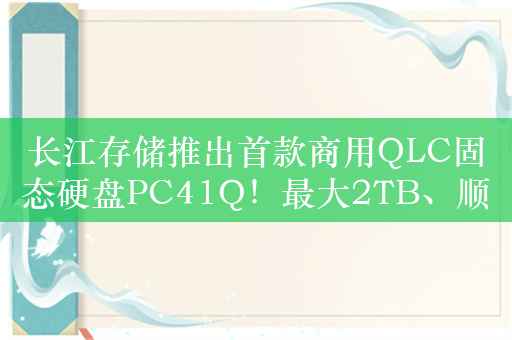 长江存储推出首款商用QLC固态硬盘PC41Q！最大2TB、顺序读速5500MB/s