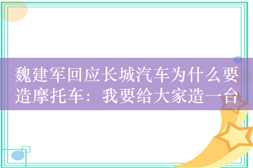 魏建军回应长城汽车为什么要造摩托车：我要给大家造一台中国最好的摩托