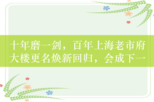 十年磨一剑，百年上海老市府大楼更名焕新回归，会成下一个打卡地吗？