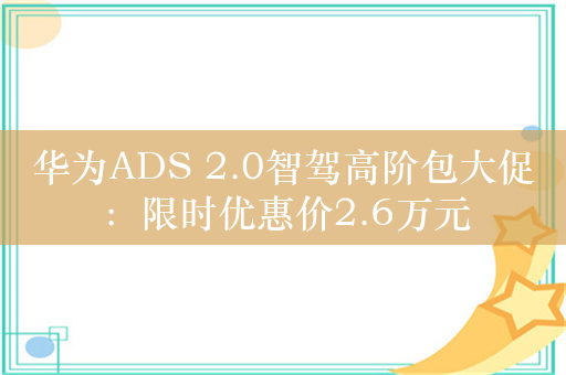 华为ADS 2.0智驾高阶包大促：限时优惠价2.6万元