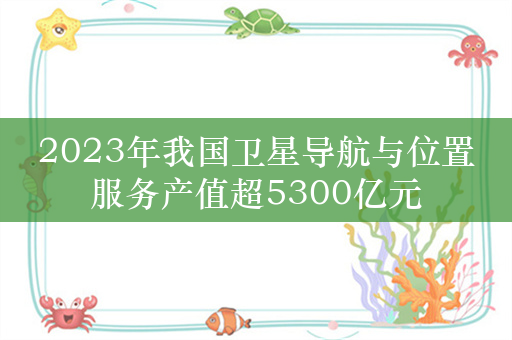 2023年我国卫星导航与位置服务产值超5300亿元