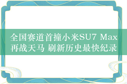 全国赛道首撞小米SU7 Max再战天马 刷新历史最快纪录