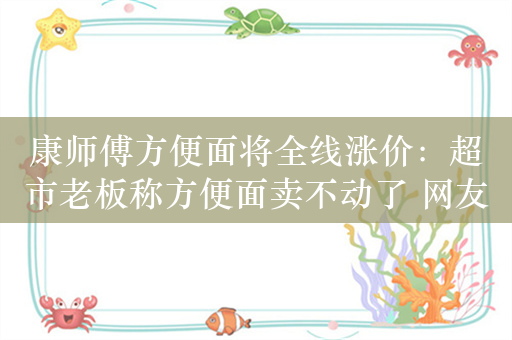 康师傅方便面将全线涨价：超市老板称方便面卖不动了 网友称吃是为省钱