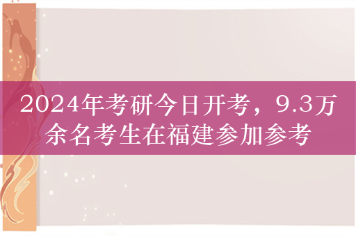 2024年考研今日开考，9.3万余名考生在福建参加参考