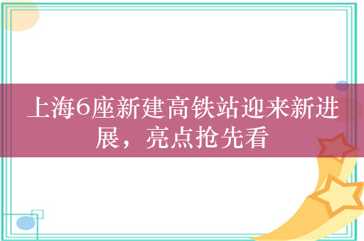 上海6座新建高铁站迎来新进展，亮点抢先看