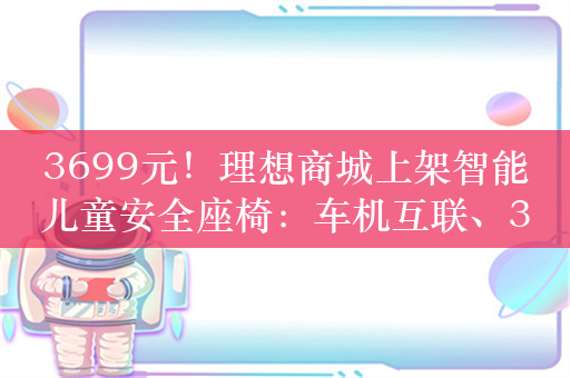 3699元！理想商城上架智能儿童安全座椅：车机互联、360° 旋转