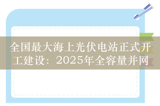 全国最大海上光伏电站正式开工建设：2025年全容量并网