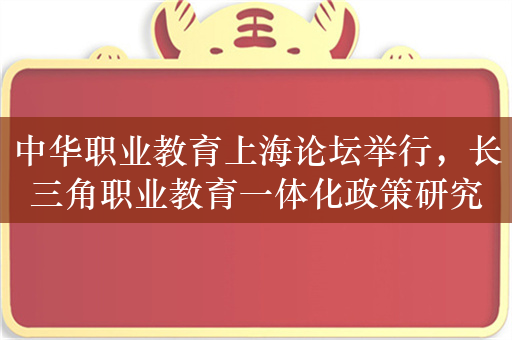 中华职业教育上海论坛举行，长三角职业教育一体化政策研究中心揭牌