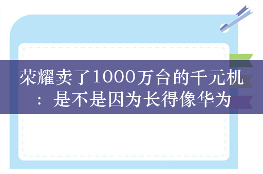 荣耀卖了1000万台的千元机：是不是因为长得像华为